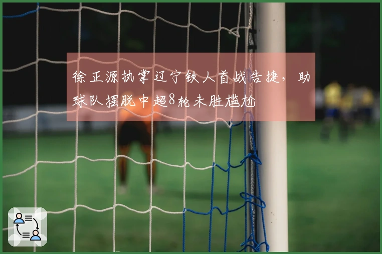 徐正源执掌辽宁铁人首战告捷,助球队摆脱中超8轮未胜尴尬